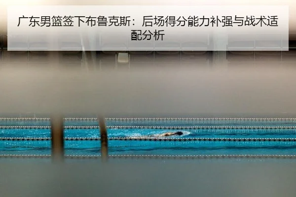 广东男篮签下布鲁克斯：后场得分能力补强与战术适配分析