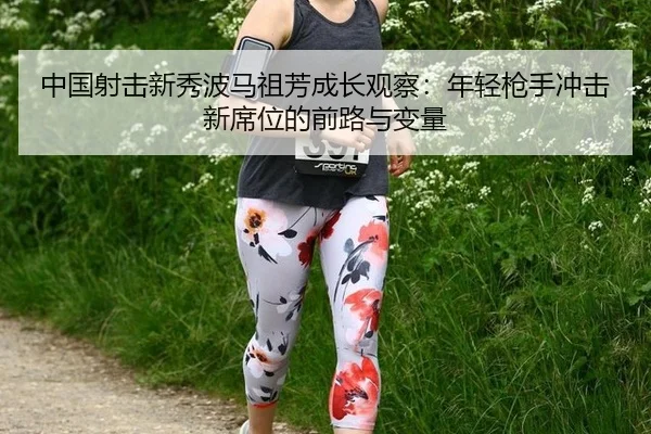 中国射击新秀波马祖芳成长观察：年轻枪手冲击新席位的前路与变量